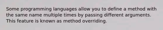 Some programming languages allow you to define a method with the same name multiple times by passing different arguments. This feature is known as method overriding.