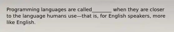 Programming languages are called________ when they are closer to the language humans use—that is, for English speakers, more like English.