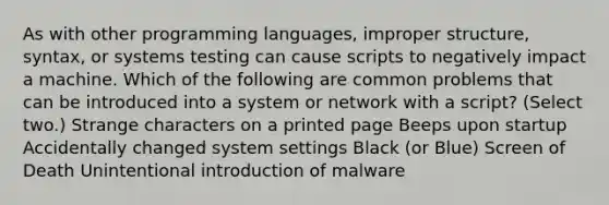 As with other programming languages, improper structure, syntax, or systems testing can cause scripts to negatively impact a machine. Which of the following are common problems that can be introduced into a system or network with a script? (Select two.) Strange characters on a printed page Beeps upon startup Accidentally changed system settings Black (or Blue) Screen of Death Unintentional introduction of malware