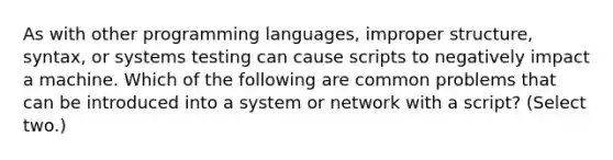 As with other programming languages, improper structure, syntax, or systems testing can cause scripts to negatively impact a machine. Which of the following are common problems that can be introduced into a system or network with a script? (Select two.)