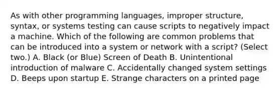 As with other programming languages, improper structure, syntax, or systems testing can cause scripts to negatively impact a machine. Which of the following are common problems that can be introduced into a system or network with a script? (Select two.) A. Black (or Blue) Screen of Death B. Unintentional introduction of malware C. Accidentally changed system settings D. Beeps upon startup E. Strange characters on a printed page