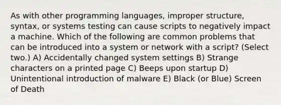 As with other programming languages, improper structure, syntax, or systems testing can cause scripts to negatively impact a machine. Which of the following are common problems that can be introduced into a system or network with a script? (Select two.) A) Accidentally changed system settings B) Strange characters on a printed page C) Beeps upon startup D) Unintentional introduction of malware E) Black (or Blue) Screen of Death