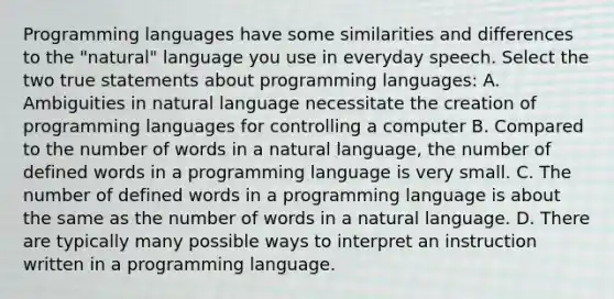 Programming languages have some similarities and differences to the "natural" language you use in everyday speech. Select the two true statements about programming languages: A. Ambiguities in natural language necessitate the creation of programming languages for controlling a computer B. Compared to the number of words in a natural language, the number of defined words in a programming language is very small. C. The number of defined words in a programming language is about the same as the number of words in a natural language. D. There are typically many possible ways to interpret an instruction written in a programming language.