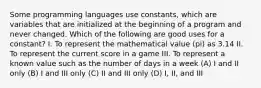 Some programming languages use constants, which are variables that are initialized at the beginning of a program and never changed. Which of the following are good uses for a constant? I. To represent the mathematical value (pi) as 3.14 II. To represent the current score in a game III. To represent a known value such as the number of days in a week (A) I and II only (B) I and III only (C) II and III only (D) I, II, and III