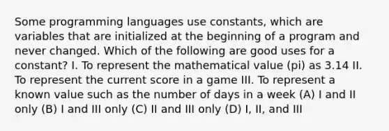 Some programming languages use constants, which are variables that are initialized at the beginning of a program and never changed. Which of the following are good uses for a constant? I. To represent the mathematical value (pi) as 3.14 II. To represent the current score in a game III. To represent a known value such as the number of days in a week (A) I and II only (B) I and III only (C) II and III only (D) I, II, and III