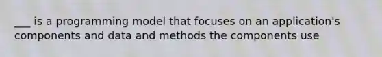 ___ is a programming model that focuses on an application's components and data and methods the components use