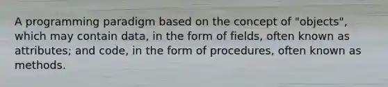 A programming paradigm based on the concept of "objects", which may contain data, in the form of fields, often known as attributes; and code, in the form of procedures, often known as methods.