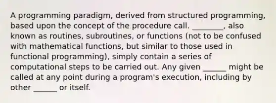 A programming paradigm, derived from structured programming, based upon the concept of the procedure call. ________, also known as routines, subroutines, or functions (not to be confused with mathematical functions, but similar to those used in functional programming), simply contain a series of computational steps to be carried out. Any given ______ might be called at any point during a program's execution, including by other ______ or itself.