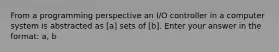 From a programming perspective an I/O controller in a computer system is abstracted as [a] sets of [b]. Enter your answer in the format: a, b