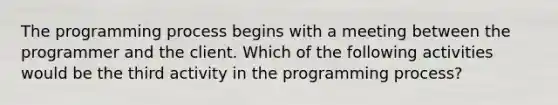 The programming process begins with a meeting between the programmer and the client. Which of the following activities would be the third activity in the programming process?