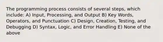 The programming process consists of several steps, which include: A) Input, Processing, and Output B) Key Words, Operators, and Punctuation C) Design, Creation, Testing, and Debugging D) Syntax, Logic, and Error Handling E) None of the above