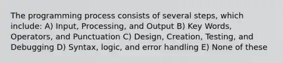 The programming process consists of several steps, which include: A) Input, Processing, and Output B) Key Words, Operators, and Punctuation C) Design, Creation, Testing, and Debugging D) Syntax, logic, and error handling E) None of these