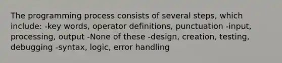 The programming process consists of several steps, which include: -key words, operator definitions, punctuation -input, processing, output -None of these -design, creation, testing, debugging -syntax, logic, error handling