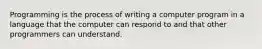 Programming is the process of writing a computer program in a language that the computer can respond to and that other programmers can understand.