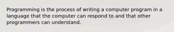 Programming is the process of writing a computer program in a language that the computer can respond to and that other programmers can understand.