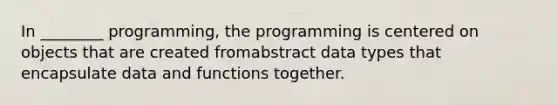 In ________ programming, the programming is centered on objects that are created fromabstract data types that encapsulate data and functions together.