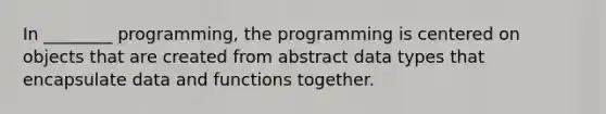 In ________ programming, the programming is centered on objects that are created from abstract data types that encapsulate data and functions together.