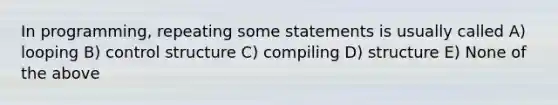 In programming, repeating some statements is usually called A) looping B) control structure C) compiling D) structure E) None of the above