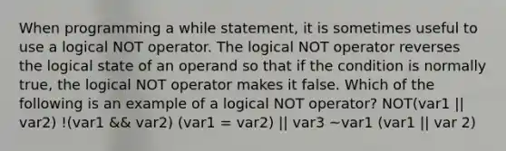 When programming a while statement, it is sometimes useful to use a logical NOT operator. The logical NOT operator reverses the logical state of an operand so that if the condition is normally true, the logical NOT operator makes it false. Which of the following is an example of a logical NOT operator? NOT(var1 || var2) !(var1 && var2) (var1 = var2) || var3 ~var1 (var1 || var 2)