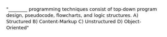 "________ programming techniques consist of top-down program design, pseudocode, flowcharts, and logic structures. A) Structured B) Content-Markup C) Unstructured D) Object-Oriented"