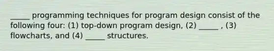 _____ programming techniques for program design consist of the following four: (1) top-down program design, (2) _____ , (3) flowcharts, and (4) _____ structures.