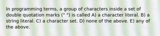 In programming terms, a group of characters inside a set of double quotation marks (" ") is called A) a character literal. B) a string literal. C) a character set. D) none of the above. E) any of the above.