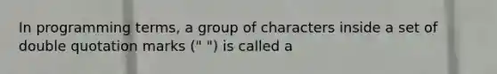 In programming terms, a group of characters inside a set of double quotation marks (" ") is called a