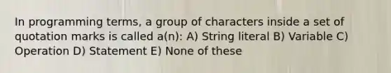 In programming terms, a group of characters inside a set of quotation marks is called a(n): A) String literal B) Variable C) Operation D) Statement E) None of these