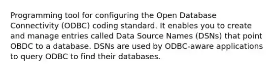 Programming tool for configuring the Open Database Connectivity (ODBC) coding standard. It enables you to create and manage entries called Data Source Names (DSNs) that point OBDC to a database. DSNs are used by ODBC-aware applications to query ODBC to find their databases.