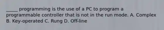 _____ programming is the use of a PC to program a programmable controller that is not in the run mode. A. Complex B. Key-operated C. Rung D. Off-line