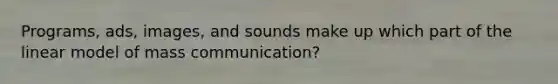 Programs, ads, images, and sounds make up which part of the linear model of mass communication?