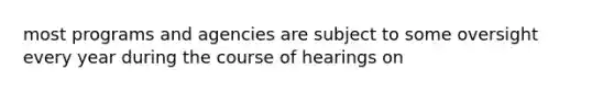 most programs and agencies are subject to some oversight every year during the course of hearings on