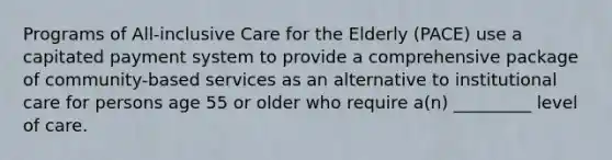 Programs of All-inclusive Care for the Elderly (PACE) use a capitated payment system to provide a comprehensive package of community-based services as an alternative to institutional care for persons age 55 or older who require a(n) _________ level of care.