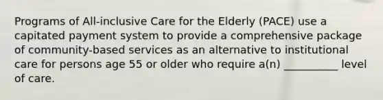 Programs of All-inclusive Care for the Elderly (PACE) use a capitated payment system to provide a comprehensive package of community-based services as an alternative to institutional care for persons age 55 or older who require a(n) __________ level of care.