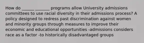 How do ______ _______ programs allow University admissions committees to use racial diversity in their admissions process? A policy designed to redress past discrimination against women and minority groups through measures to improve their economic and educational opportunities -admissions considers race as a factor -to historically disadvantaged groups