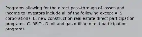 Programs allowing for the direct pass-through of losses and income to investors include all of the following except A. S corporations. B. new construction real estate direct participation programs. C. REITs. D. oil and gas drilling direct participation programs.