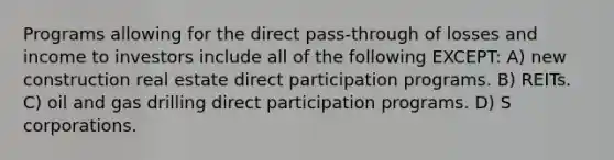 Programs allowing for the direct pass-through of losses and income to investors include all of the following EXCEPT: A) new construction real estate direct participation programs. B) REITs. C) oil and gas drilling direct participation programs. D) S corporations.