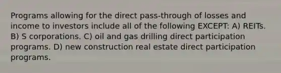 Programs allowing for the direct pass-through of losses and income to investors include all of the following EXCEPT: A) REITs. B) S corporations. C) oil and gas drilling direct participation programs. D) new construction real estate direct participation programs.