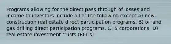 Programs allowing for the direct pass-through of losses and income to investors include all of the following except A) new-construction real estate direct participation programs. B) oil and gas drilling direct participation programs. C) S corporations. D) real estate investment trusts (REITs)