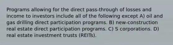 Programs allowing for the direct pass-through of losses and income to investors include all of the following except A) oil and gas drilling direct participation programs. B) new-construction real estate direct participation programs. C) S corporations. D) real estate investment trusts (REITs).