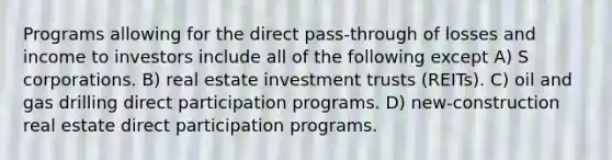 Programs allowing for the direct pass-through of losses and income to investors include all of the following except A) S corporations. B) real estate investment trusts (REITs). C) oil and gas drilling direct participation programs. D) new-construction real estate direct participation programs.