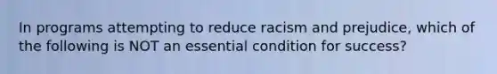 In programs attempting to reduce racism and prejudice, which of the following is NOT an essential condition for success?