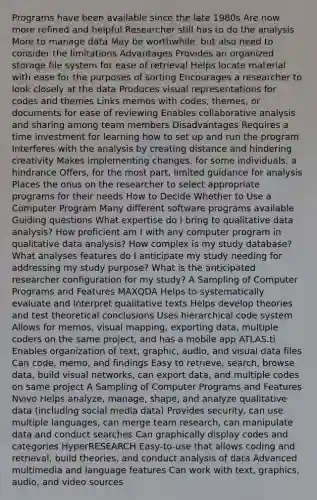 Programs have been available since the late 1980s Are now more refined and helpful Researcher still has to do the analysis More to manage data May be worthwhile, but also need to consider the limitations Advantages Provides an organized storage file system for ease of retrieval Helps locate material with ease for the purposes of sorting Encourages a researcher to look closely at the data Produces visual representations for codes and themes Links memos with codes, themes, or documents for ease of reviewing Enables collaborative analysis and sharing among team members Disadvantages Requires a time investment for learning how to set up and run the program Interferes with the analysis by creating distance and hindering creativity Makes implementing changes, for some individuals, a hindrance Offers, for the most part, limited guidance for analysis Places the onus on the researcher to select appropriate programs for their needs How to Decide Whether to Use a Computer Program Many different software programs available Guiding questions What expertise do I bring to qualitative data analysis? How proficient am I with any computer program in qualitative data analysis? How complex is my study database? What analyses features do I anticipate my study needing for addressing my study purpose? What is the anticipated researcher configuration for my study? A Sampling of Computer Programs and Features MAXQDA Helps to systematically evaluate and interpret qualitative texts Helps develop theories and test theoretical conclusions Uses hierarchical code system Allows for memos, visual mapping, exporting data, multiple coders on the same project, and has a mobile app ATLAS.ti Enables organization of text, graphic, audio, and visual data files Can code, memo, and findings Easy to retrieve, search, browse data, build visual networks, can export data, and multiple codes on same project A Sampling of Computer Programs and Features Nvivo Helps analyze, manage, shape, and analyze qualitative data (including social media data) Provides security, can use multiple languages, can merge team research, can manipulate data and conduct searches Can graphically display codes and categories HyperRESEARCH Easy-to-use that allows coding and retrieval, build theories, and conduct analysis of data Advanced multimedia and language features Can work with text, graphics, audio, and video sources