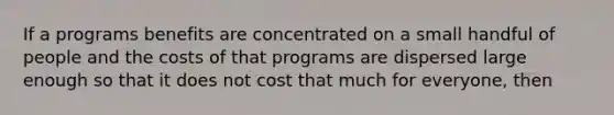 If a programs benefits are concentrated on a small handful of people and the costs of that programs are dispersed large enough so that it does not cost that much for everyone, then