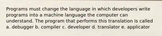 Programs must change the language in which developers write programs into a machine language the computer can understand. The program that performs this translation is called a. debugger b. compiler c. developer d. translator e. applicator