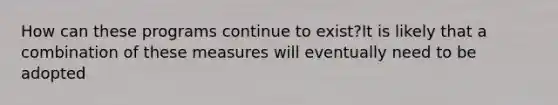 How can these programs continue to exist?It is likely that a combination of these measures will eventually need to be adopted