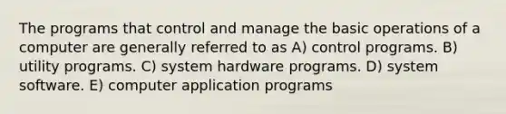 The programs that control and manage the <a href='https://www.questionai.com/knowledge/kbaEFzTCVe-basic-operations' class='anchor-knowledge'>basic operations</a> of a computer are generally referred to as A) control programs. B) utility programs. C) system hardware programs. D) system software. E) computer application programs