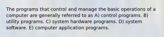 The programs that control and manage the basic operations of a computer are generally referred to as A) control programs. B) utility programs. C) system hardware programs. D) system software. E) computer application programs.