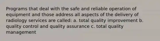 Programs that deal with the safe and reliable operation of equipment and those address all aspects of the delivery of radiology services are called: a. total quality improvement b. quality control and quality assurance c. total quality management