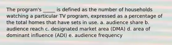 The program's _____ is defined as the number of households watching a particular TV program, expressed as a percentage of the total homes that have sets in use. a. audience share b. audience reach c. designated market area (DMA) d. area of dominant influence (ADI) e. audience frequency